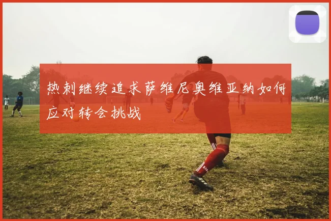 热刺继续追求萨维尼奥维亚纳如何应对转会挑战
