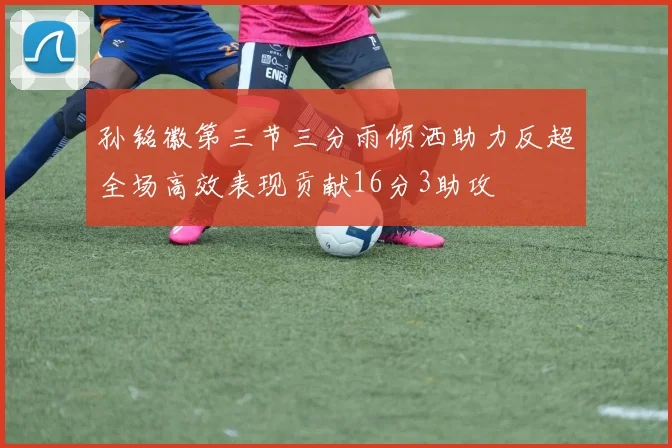 孙铭徽第三节三分雨倾洒助力反超全场高效表现贡献16分3助攻