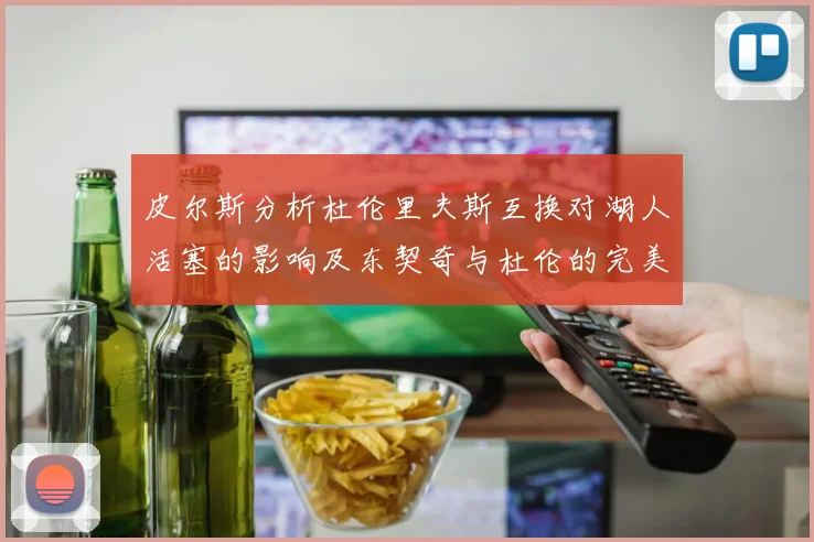 皮尔斯分析杜伦里夫斯互换对湖人活塞的影响及东契奇与杜伦的完美搭配