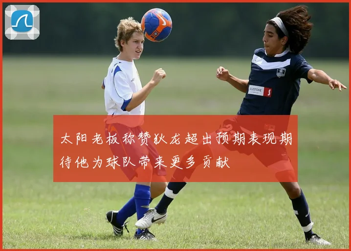 太阳老板称赞狄龙超出预期表现期待他为球队带来更多贡献