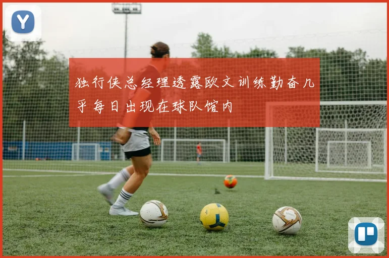 独行侠总经理透露欧文训练勤奋几乎每日出现在球队馆内