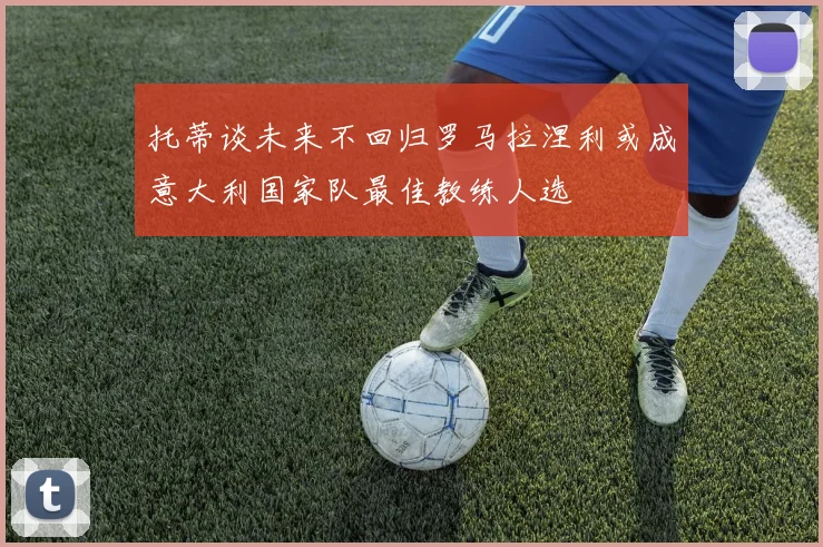 托蒂谈未来不回归罗马拉涅利或成意大利国家队最佳教练人选