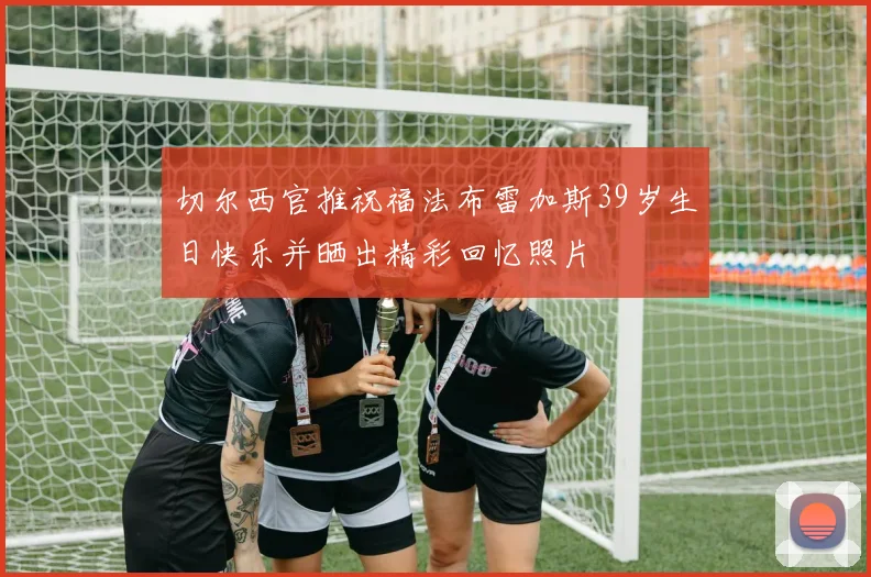 切尔西官推祝福法布雷加斯39岁生日快乐并晒出精彩回忆照片