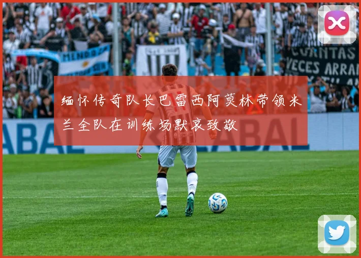 缅怀传奇队长巴雷西阿莫林带领米兰全队在训练场默哀致敬
