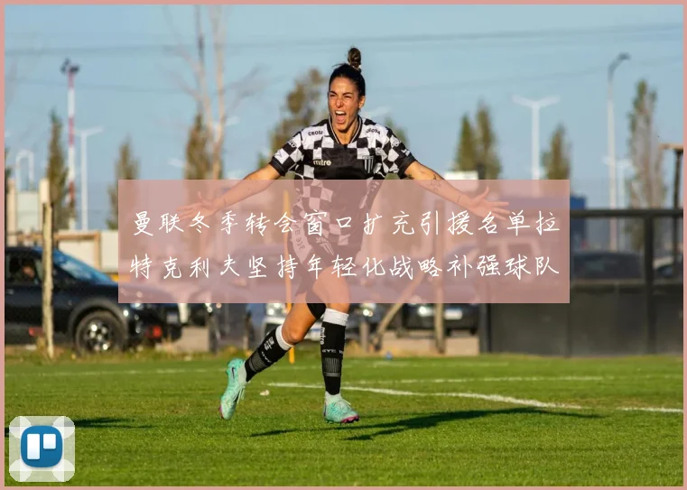 曼联冬季转会窗口扩充引援名单拉特克利夫坚持年轻化战略补强球队实力